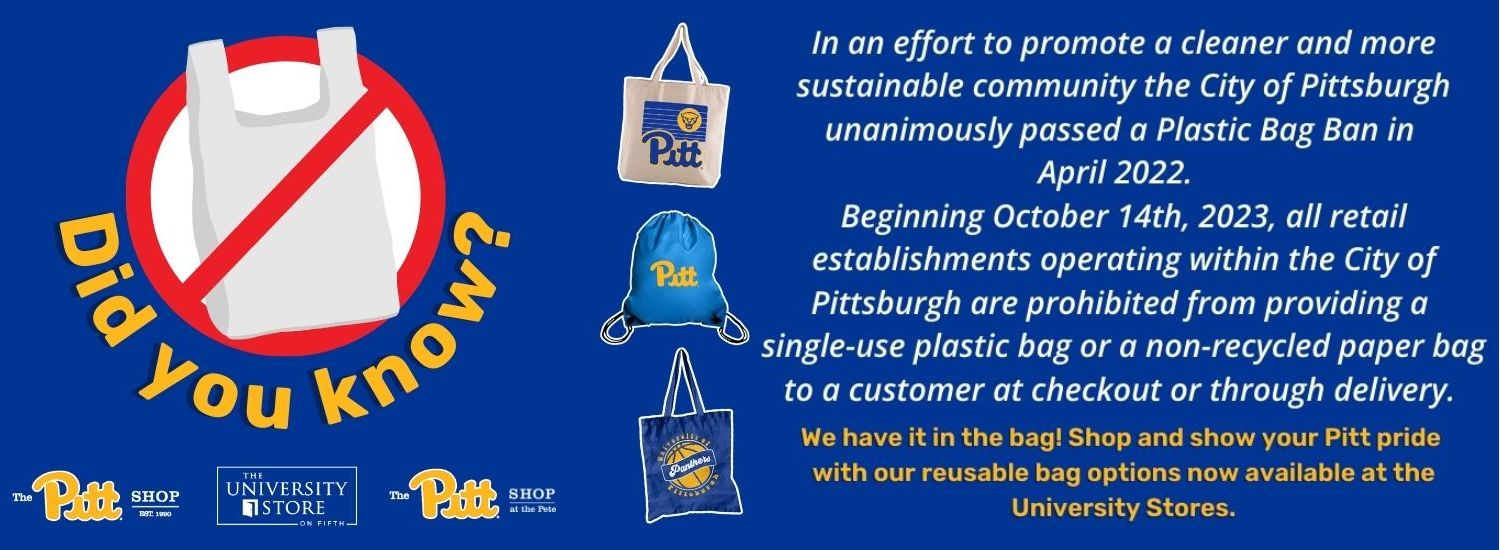 blue banner with image of a plastic bag under a red circle with strikethrough line, photos of Pitt tote bags in the center, and text on both sides. Yellow text under plastic bag graphic reads Did you know? White text on right reads In an effort to promote a cleaner and more sustainable community, the City of Pittsburgh unanimously passed a Plastic Bag Bag in April 2022. Beginning, October 14th 2023, all retail establishments operating within the City of Pittsburgh are prohibited from providing a single-use plastic bag or non recycled paper bag to a customer at checkout or through delivery. Yellow text below reads We have it in the bag! Shop and show your Pitt pride with our reusable bag options now available at the University Stores