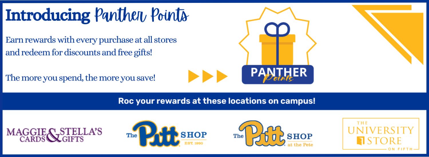 white banner with blue and yellow triangle accents. Blue text in top left corner reads Introducing Panther Points. Earn rewards with every purchase at all stores and redeem for discounts and free gifts! The more you spend, the more you save! To the right is the Panther Points logo with a gold gift box and blue bow. Across the center is a blue box with white text reads Roc your rewards at these locations on campus! Shows the four logos of the University Stores, including Maggie and Stella's Cards & Gifts in purple, The Pitt Shop in royal blue, The Pitt Shop at the Pete in blue and gold, and The University Store on Fifth in gold